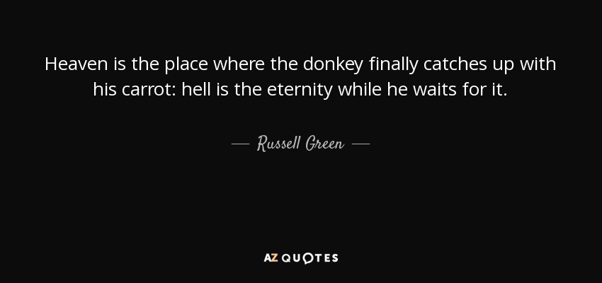 Heaven is the place where the donkey finally catches up with his carrot: hell is the eternity while he waits for it. - Russell Green