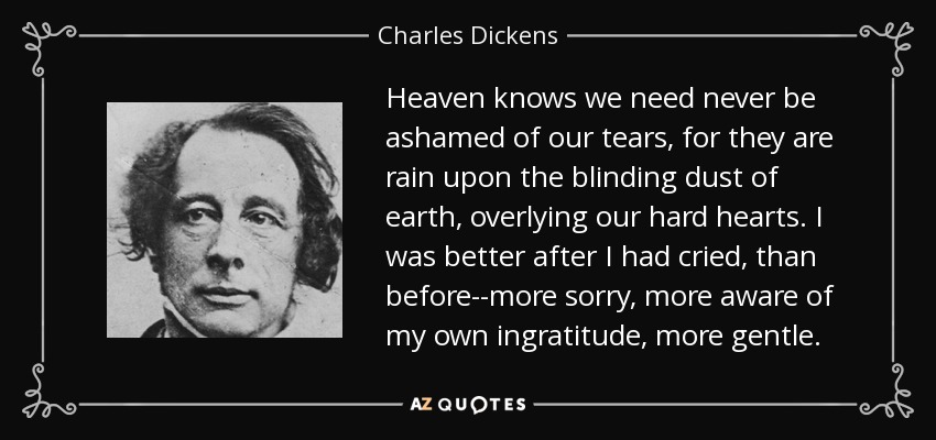 Heaven knows we need never be ashamed of our tears, for they are rain upon the blinding dust of earth, overlying our hard hearts. I was better after I had cried, than before--more sorry, more aware of my own ingratitude, more gentle. - Charles Dickens
