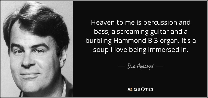 Heaven to me is percussion and bass, a screaming guitar and a burbling Hammond B-3 organ. It's a soup I love being immersed in. - Dan Aykroyd