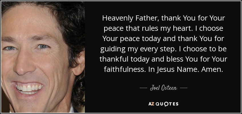 Heavenly Father, thank You for Your peace that rules my heart. I choose Your peace today and thank You for guiding my every step. I choose to be thankful today and bless You for Your faithfulness. In Jesus Name. Amen. - Joel Osteen