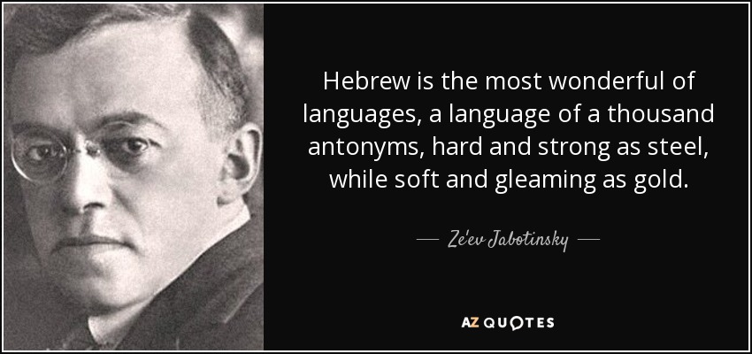 Hebrew is the most wonderful of languages, a language of a thousand antonyms, hard and strong as steel, while soft and gleaming as gold. - Ze'ev Jabotinsky
