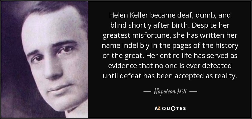 Helen Keller became deaf, dumb, and blind shortly after birth. Despite her greatest misfortune, she has written her name indelibly in the pages of the history of the great. Her entire life has served as evidence that no one is ever defeated until defeat has been accepted as reality. - Napoleon Hill
