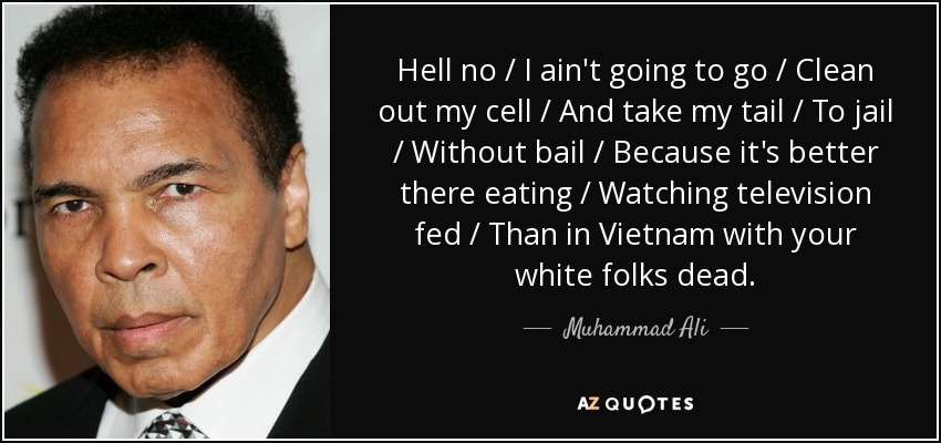 Hell no / I ain't going to go / Clean out my cell / And take my tail / To jail / Without bail / Because it's better there eating / Watching television fed / Than in Vietnam with your white folks dead. - Muhammad Ali