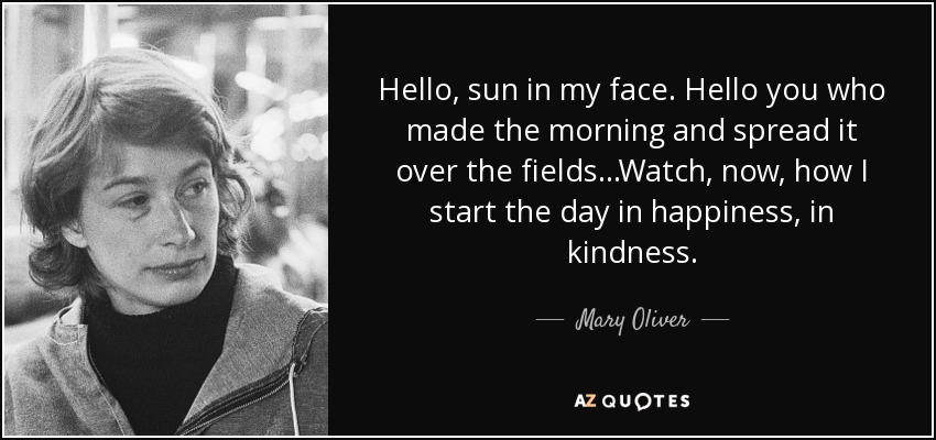 Hello, sun in my face. Hello you who made the morning and spread it over the fields...Watch, now, how I start the day in happiness, in kindness. - Mary Oliver
