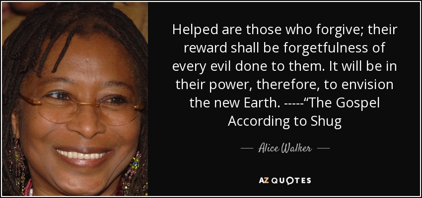 Helped are those who forgive; their reward shall be forgetfulness of every evil done to them. It will be in their power, therefore, to envision the new Earth. -----“The Gospel According to Shug - Alice Walker