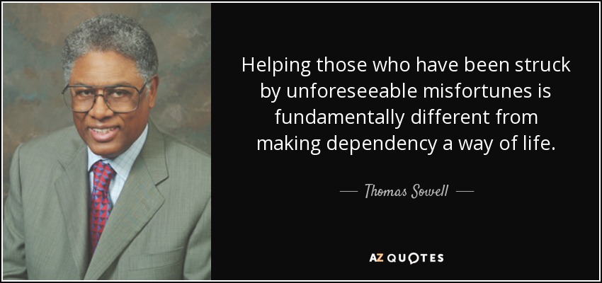 Helping those who have been struck by unforeseeable misfortunes is fundamentally different from making dependency a way of life. - Thomas Sowell