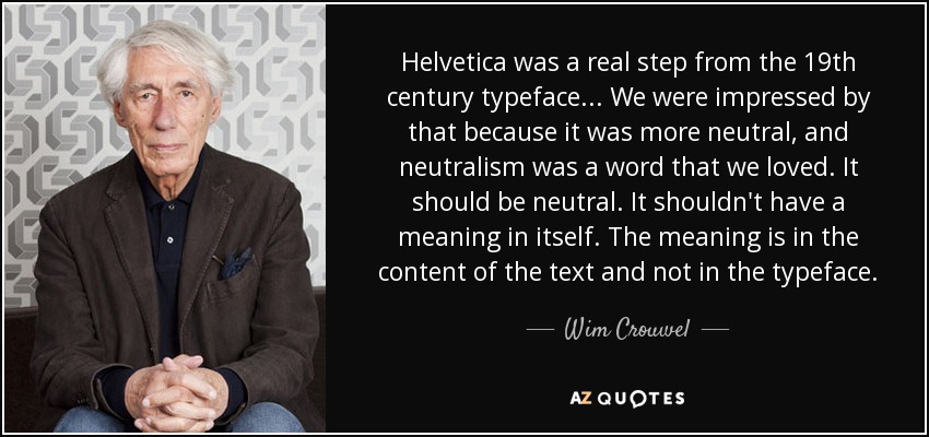 Helvetica was a real step from the 19th century typeface... We were impressed by that because it was more neutral, and neutralism was a word that we loved. It should be neutral. It shouldn't have a meaning in itself. The meaning is in the content of the text and not in the typeface. - Wim Crouwel