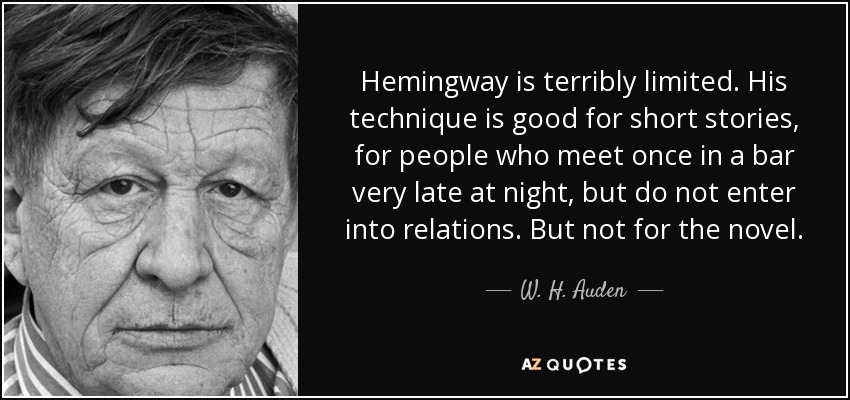 Hemingway is terribly limited. His technique is good for short stories, for people who meet once in a bar very late at night, but do not enter into relations. But not for the novel. - W. H. Auden