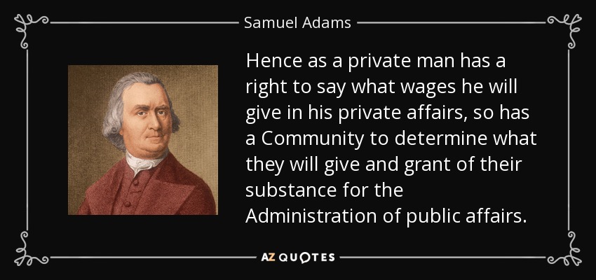 Hence as a private man has a right to say what wages he will give in his private affairs, so has a Community to determine what they will give and grant of their substance for the Administration of public affairs. - Samuel Adams