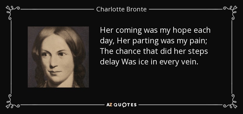Her coming was my hope each day, Her parting was my pain; The chance that did her steps delay Was ice in every vein. - Charlotte Bronte