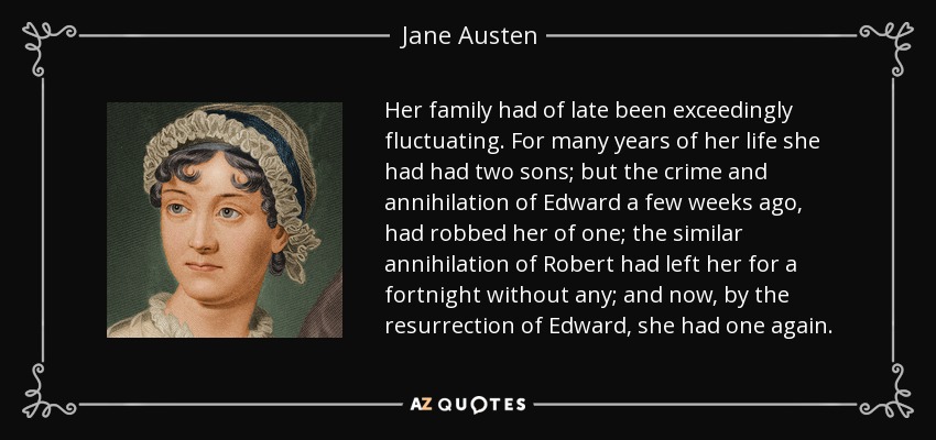 Her family had of late been exceedingly fluctuating. For many years of her life she had had two sons; but the crime and annihilation of Edward a few weeks ago, had robbed her of one; the similar annihilation of Robert had left her for a fortnight without any; and now, by the resurrection of Edward, she had one again. - Jane Austen