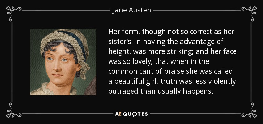 Her form, though not so correct as her sister's, in having the advantage of height, was more striking; and her face was so lovely, that when in the common cant of praise she was called a beautiful girl, truth was less violently outraged than usually happens. - Jane Austen