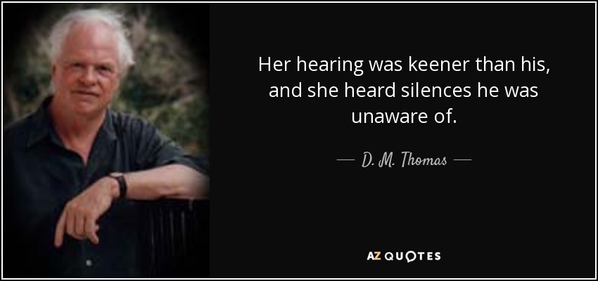 Her hearing was keener than his, and she heard silences he was unaware of. - D. M. Thomas