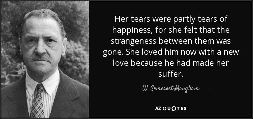 Her tears were partly tears of happiness, for she felt that the strangeness between them was gone. She loved him now with a new love because he had made her suffer. - W. Somerset Maugham