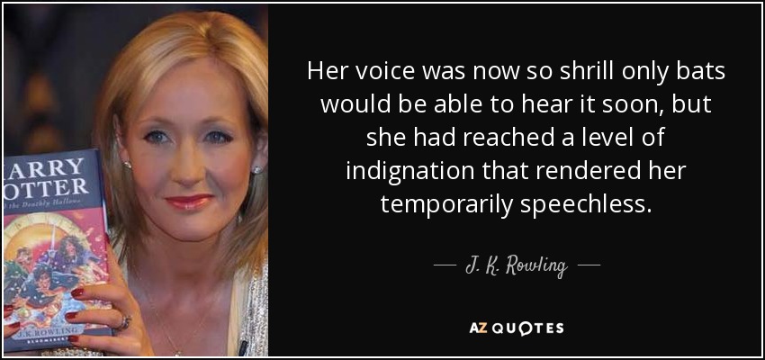 Her voice was now so shrill only bats would be able to hear it soon, but she had reached a level of indignation that rendered her temporarily speechless. - J. K. Rowling