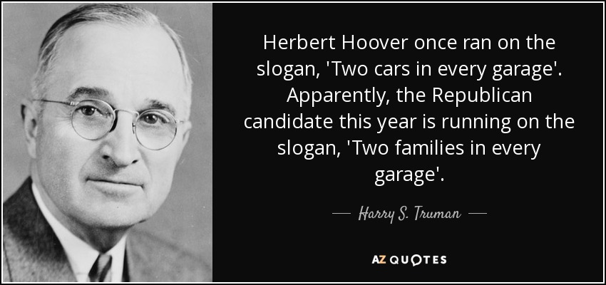 Herbert Hoover once ran on the slogan, 'Two cars in every garage'. Apparently, the Republican candidate this year is running on the slogan, 'Two families in every garage'. - Harry S. Truman