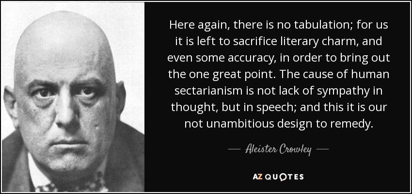 Here again, there is no tabulation; for us it is left to sacrifice literary charm, and even some accuracy, in order to bring out the one great point. The cause of human sectarianism is not lack of sympathy in thought, but in speech; and this it is our not unambitious design to remedy. - Aleister Crowley