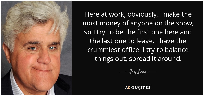 Here at work, obviously, I make the most money of anyone on the show, so I try to be the first one here and the last one to leave. I have the crummiest office. I try to balance things out, spread it around. - Jay Leno
