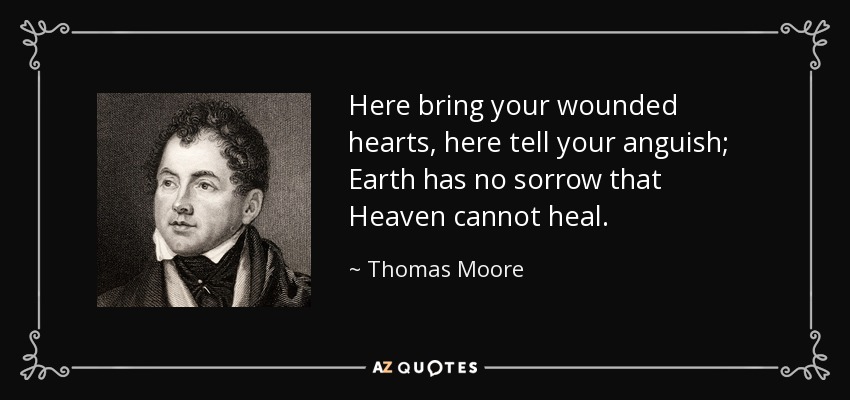 Here bring your wounded hearts, here tell your anguish; Earth has no sorrow that Heaven cannot heal. - Thomas Moore