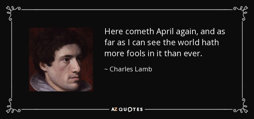 Here cometh April again, and as far as I can see the world hath more fools in it than ever. - Charles Lamb