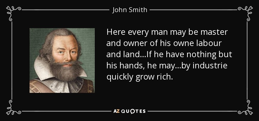Here every man may be master and owner of his owne labour and land...If he have nothing but his hands, he may...by industrie quickly grow rich. - John Smith