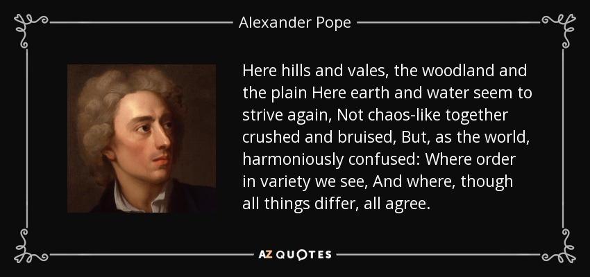 Here hills and vales, the woodland and the plain Here earth and water seem to strive again, Not chaos-like together crushed and bruised, But, as the world, harmoniously confused: Where order in variety we see, And where, though all things differ, all agree. - Alexander Pope
