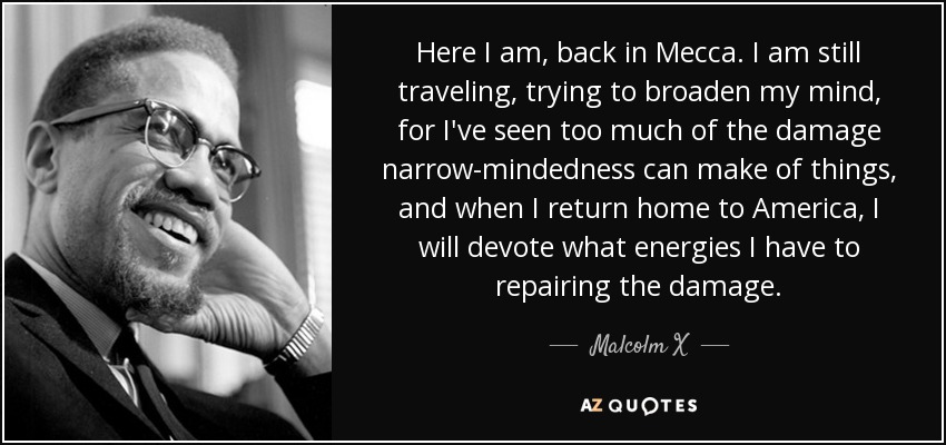 Here I am, back in Mecca. I am still traveling, trying to broaden my mind, for I've seen too much of the damage narrow-mindedness can make of things, and when I return home to America, I will devote what energies I have to repairing the damage. - Malcolm X