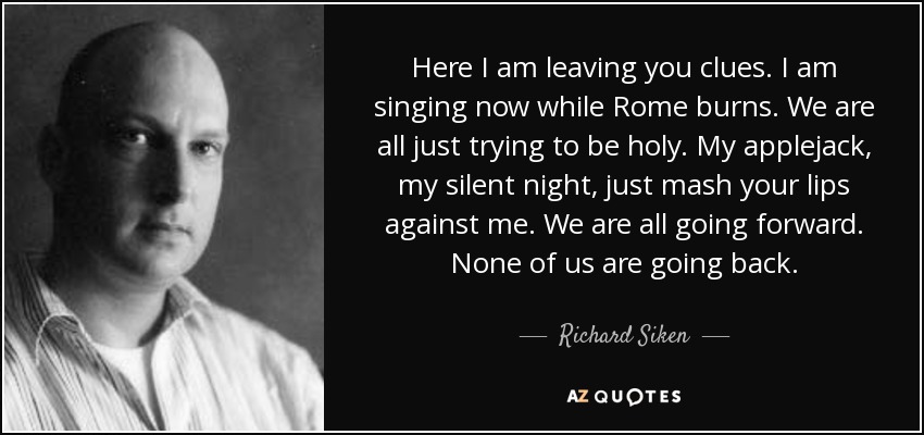 Here I am leaving you clues. I am singing now while Rome burns. We are all just trying to be holy. My applejack, my silent night, just mash your lips against me. We are all going forward. None of us are going back. - Richard Siken