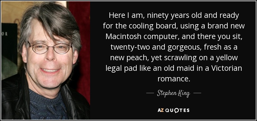 Here I am, ninety years old and ready for the cooling board, using a brand new Macintosh computer, and there you sit, twenty-two and gorgeous, fresh as a new peach, yet scrawling on a yellow legal pad like an old maid in a Victorian romance. - Stephen King