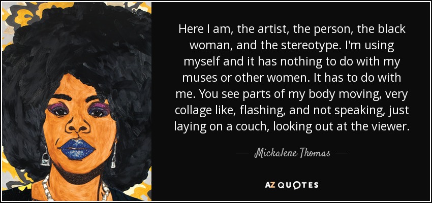 Here I am, the artist, the person, the black woman, and the stereotype. I'm using myself and it has nothing to do with my muses or other women. It has to do with me. You see parts of my body moving, very collage like, flashing, and not speaking, just laying on a couch, looking out at the viewer. - Mickalene Thomas