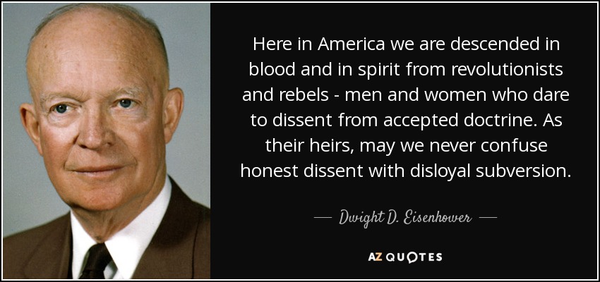 Here in America we are descended in blood and in spirit from revolutionists and rebels - men and women who dare to dissent from accepted doctrine. As their heirs, may we never confuse honest dissent with disloyal subversion. - Dwight D. Eisenhower