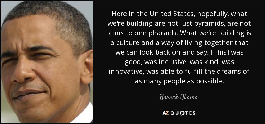 Here in the United States, hopefully, what we're building are not just pyramids, are not icons to one pharaoh. What we're building is a culture and a way of living together that we can look back on and say, [This] was good, was inclusive, was kind, was innovative, was able to fulfill the dreams of as many people as possible. - Barack Obama