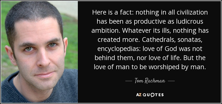 Here is a fact: nothing in all civilization has been as productive as ludicrous ambition. Whatever its ills, nothing has created more. Cathedrals, sonatas, encyclopedias: love of God was not behind them, nor love of life. But the love of man to be worshiped by man. - Tom Rachman