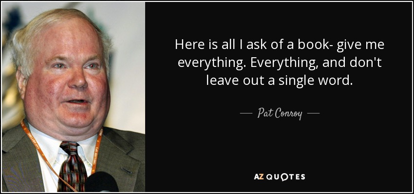 Here is all I ask of a book- give me everything. Everything, and don't leave out a single word. - Pat Conroy