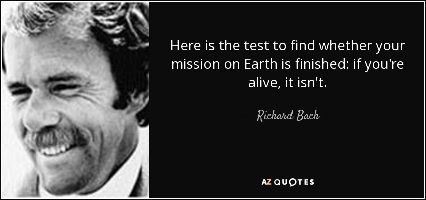 Here is the test to find whether your mission on Earth is finished: if you're alive, it isn't. - Richard Bach
