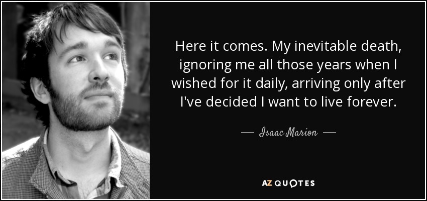 Here it comes. My inevitable death, ignoring me all those years when I wished for it daily, arriving only after I've decided I want to live forever. - Isaac Marion