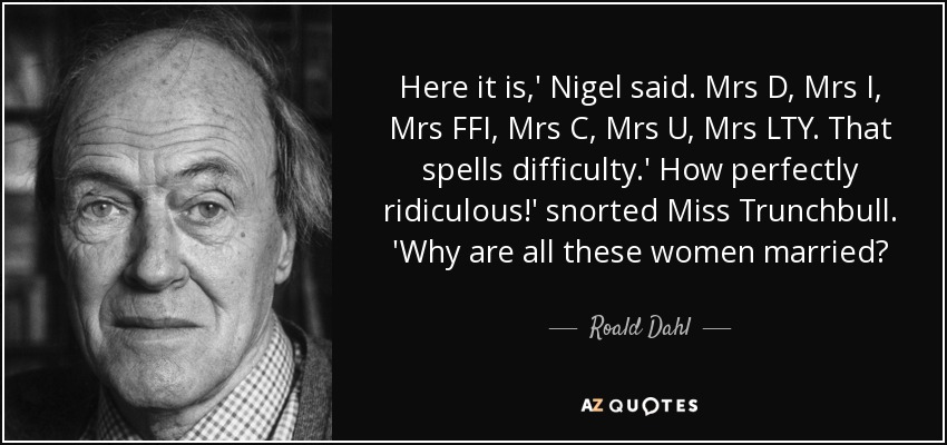 Here it is,' Nigel said. Mrs D, Mrs I, Mrs FFI, Mrs C, Mrs U, Mrs LTY. That spells difficulty.' How perfectly ridiculous!' snorted Miss Trunchbull. 'Why are all these women married? - Roald Dahl
