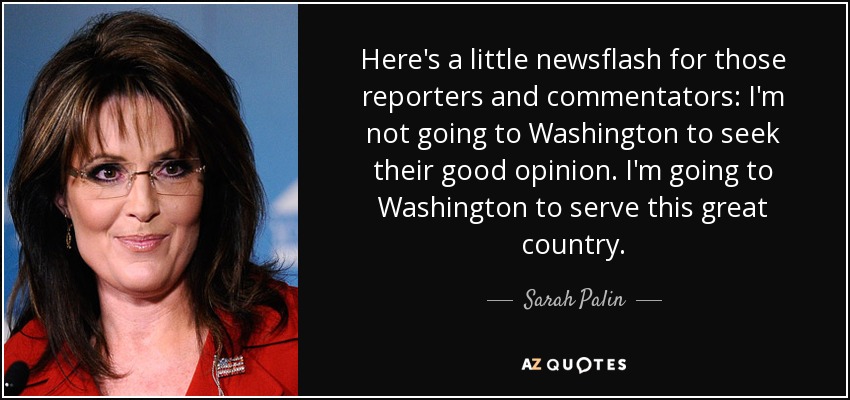 Here's a little newsflash for those reporters and commentators: I'm not going to Washington to seek their good opinion. I'm going to Washington to serve this great country. - Sarah Palin