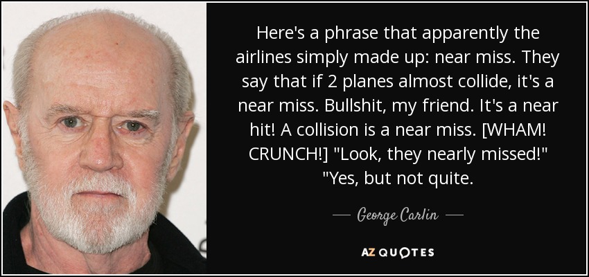 Here's a phrase that apparently the airlines simply made up: near miss. They say that if 2 planes almost collide, it's a near miss. Bullshit, my friend. It's a near hit! A collision is a near miss. [WHAM! CRUNCH!] 