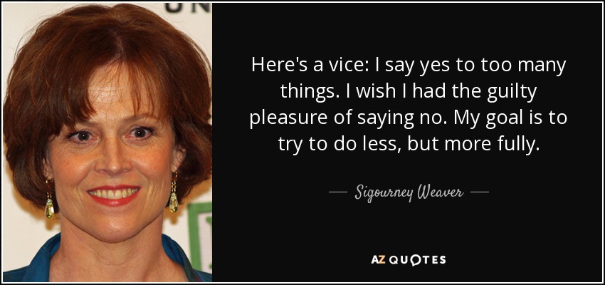 Here's a vice: I say yes to too many things. I wish I had the guilty pleasure of saying no. My goal is to try to do less, but more fully. - Sigourney Weaver
