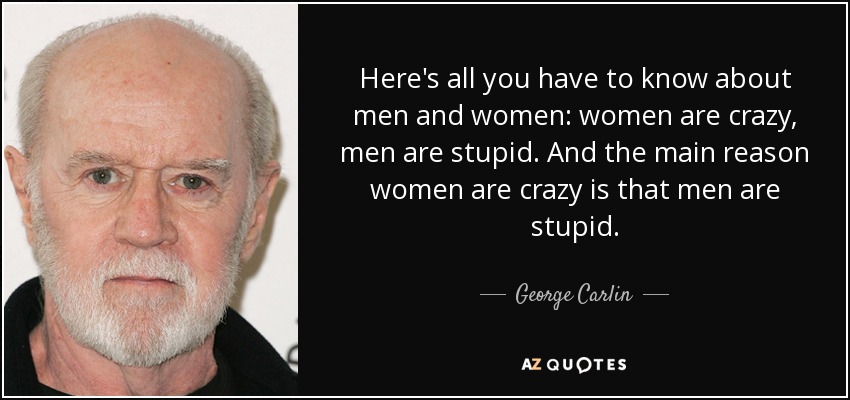 Here's all you have to know about men and women: women are crazy, men are stupid. And the main reason women are crazy is that men are stupid. - George Carlin