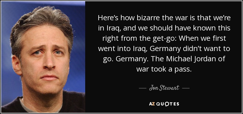 Here’s how bizarre the war is that we’re in Iraq, and we should have known this right from the get-go: When we first went into Iraq, Germany didn’t want to go. Germany. The Michael Jordan of war took a pass. - Jon Stewart