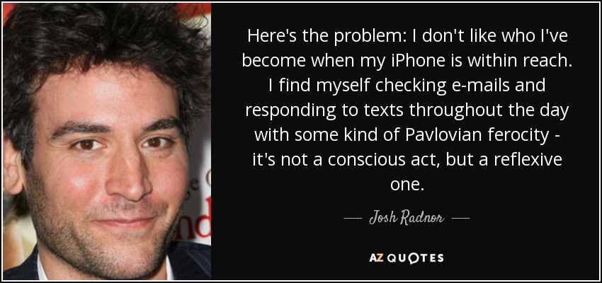 Here's the problem: I don't like who I've become when my iPhone is within reach. I find myself checking e-mails and responding to texts throughout the day with some kind of Pavlovian ferocity - it's not a conscious act, but a reflexive one. - Josh Radnor