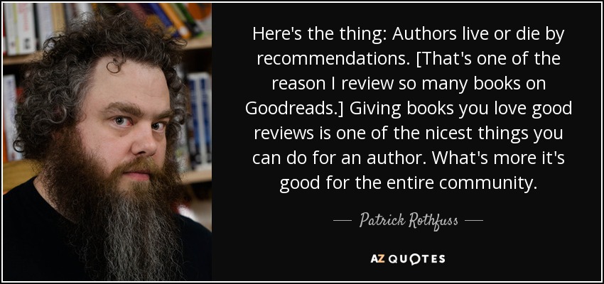 Here's the thing: Authors live or die by recommendations. [That's one of the reason I review so many books on Goodreads.] Giving books you love good reviews is one of the nicest things you can do for an author. What's more it's good for the entire community. - Patrick Rothfuss