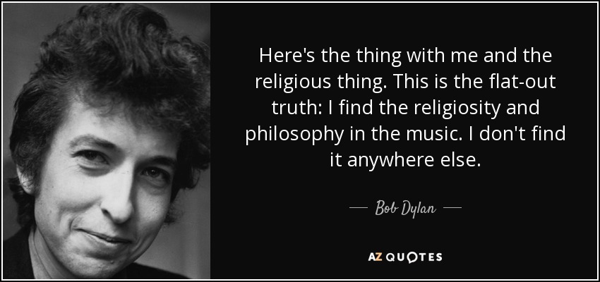 Here's the thing with me and the religious thing. This is the flat-out truth: I find the religiosity and philosophy in the music. I don't find it anywhere else. - Bob Dylan