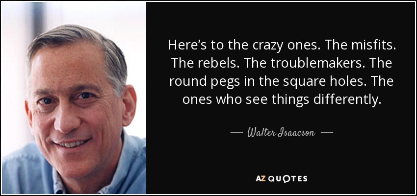 Here’s to the crazy ones. The misfits. The rebels. The troublemakers. The round pegs in the square holes. The ones who see things differently. - Walter Isaacson