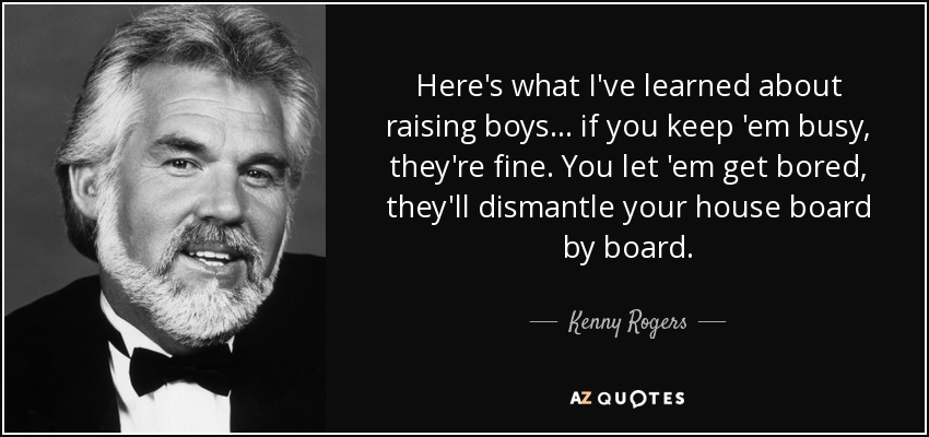 Here's what I've learned about raising boys... if you keep 'em busy, they're fine. You let 'em get bored, they'll dismantle your house board by board. - Kenny Rogers