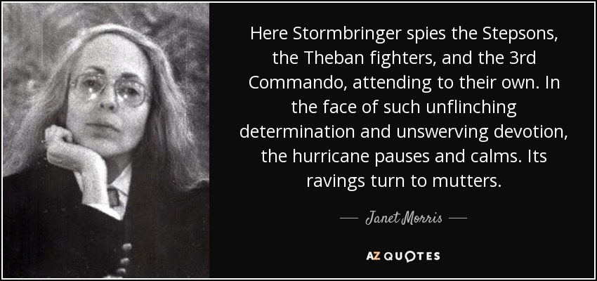 Here Stormbringer spies the Stepsons, the Theban fighters, and the 3rd Commando, attending to their own. In the face of such unflinching determination and unswerving devotion, the hurricane pauses and calms. Its ravings turn to mutters. - Janet Morris
