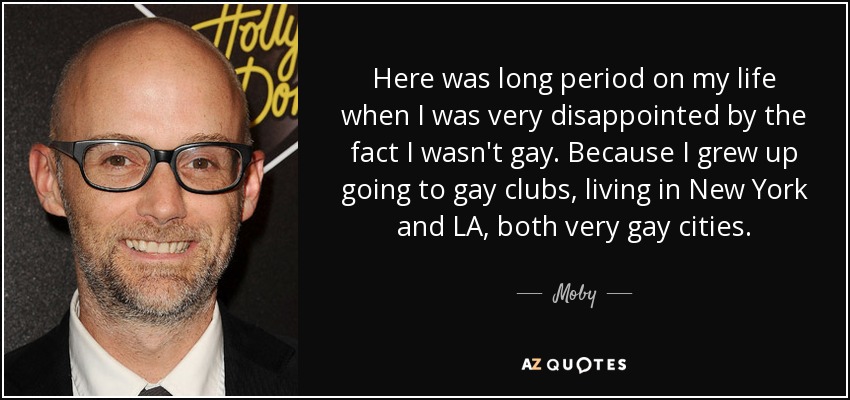 Here was long period on my life when I was very disappointed by the fact I wasn't gay. Because I grew up going to gay clubs, living in New York and LA, both very gay cities. - Moby