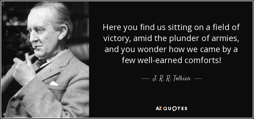 Here you find us sitting on a field of victory, amid the plunder of armies, and you wonder how we came by a few well-earned comforts! - J. R. R. Tolkien